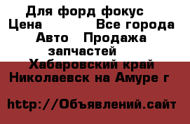 Для форд фокус  › Цена ­ 5 000 - Все города Авто » Продажа запчастей   . Хабаровский край,Николаевск-на-Амуре г.